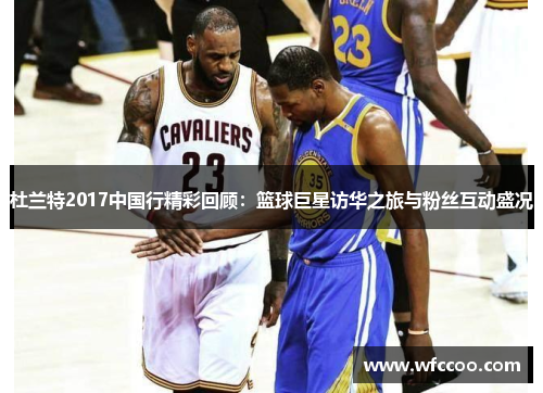 杜兰特2017中国行精彩回顾：篮球巨星访华之旅与粉丝互动盛况