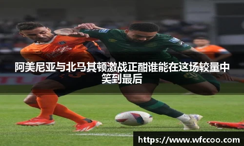 阿美尼亚与北马其顿激战正酣谁能在这场较量中笑到最后